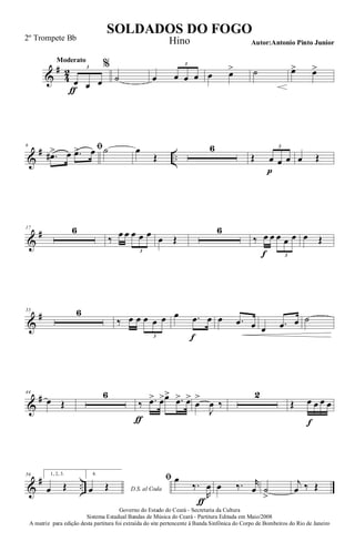 &
#
4
2
Moderato
œ
ƒ œ œ
3 %
˙ œ œ œ œ
3
œ œ> ˙ œ> œ>
&
# ..
6 ﬁ
.œ#> œ .œ> œ ˙ œ
Œ
6
Œ œ
p
œ œ
3
œ Œ
&
#17 6
‰ œ œ œ œ œ
3
œ Œ
6
‰ œ
f
œ œ œ œ
3
œ Œ
&
#33 6
‰ œ œ œ œ œ
3
œ .œ
f
œ œ .œ œ œ .œ œ ˙
&
#44
œ Œ
6
‰
ƒ
.œ> œ>œ>
.œ> œ>
œ
>
J
œ ‰
2
Œ œ
f
œ œ œ
&
# ..
56 1, 2, 3.
œ Œ
4.
D.S. al Codaœ Œ
ﬁ œ
‰.
R
œ
ƒ
œ ‰. r
œ ˙
>
j
œ ‰ Œ
Governo do Estado do Ceará - Secretaria da Cultura
Sistema Estadual Bandas de Música do Ceará - Partitura Editada em Maio/2008
A matriz para edição desta partitura foi extraída do site pertencente à Banda Sinfônica do Corpo de Bombeiros do Rio de Janeiro
SOLDADOS DO FOGO
Autor:Antonio Pinto Junior
2º Trompete Bb Hino
 