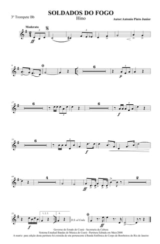 &
#
4
2
Moderato
œ
ƒ
œ œ
3 %
˙ œ# œ œ œb
3
œ œ
>
˙ œ
>
œ
>
&
# ..
6 ﬁ
.œ
>
œ .œ
> œ ˙ œ Œ
6
Œ œ
p
œ œ
3
œ Œ
&
#17 6
‰ œ œ œ œ œ
3
œ Œ
6
‰ œ
f
œ œ œ œ
3
œ Œ
&
#33 6
‰ œ œ œ
œ
œ
3
œ
.œ
f
œ œ .œ œ œ .œ œ ˙
&
#44
œ Œ
4
˙ ˙ œ
ƒ
.œ
>
œ
>
œ
> .œ
>
œ
>
œ
>
J
œ ‰
2
&
# ..
55
Œ œ
f
œ œ œ
1, 2, 3.
œ Œ
4.
D.S. al Codaœ Œ
ﬁ
œ ‰. R
œ
ƒ
œ ‰. r
œ ˙
>
j
œ
‰ Œ
Governo do Estado do Ceará - Secretaria da Cultura
Sistema Estadual Bandas de Música do Ceará - Partitura Editada em Maio/2008
A matriz para edição desta partitura foi extraída do site pertencente à Banda Sinfônica do Corpo de Bombeiros do Rio de Janeiro
SOLDADOS DO FOGO
Autor:Antonio Pinto Junior
3º Trompete Bb Hino
 