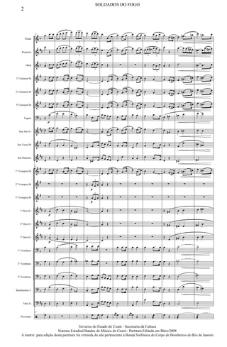 &
&
&
&
&
&
?
&
&
&
&
&
&
&
&
&
?
?
?
?
?
ã
b
##
b
#
#
#
b
##
#
##
#
#
#
##
##
##
b
b
b
b
##
Flauta
Requinta
Oboé
1º Clarinete Bb
2º Clarinete Bb
3º Clarinete Bb
Fagote
Sax Alto Eb
Sax Tenor Bb
Sax Baritono
1º Trompete Bb
2º Trompete Bb
3º Trompete Bb
1ª Horn Eb
2ª Horn Eb
3ª Horn Eb
1º Trombone
2º Trombone
3º Trombone
Bombardino C
Tuba Eb
Percussão
12
œ .œ œ
œ
Œ
œ .œ œ
œ
.œ œ
œ
.œ œ
œ
.œ œ
Œ
œ
p
œ
.œ œ
œ
œ
œ
Œ
12
œ
.œ œ
∑
∑
Œ œ
p
Œ œ
p
Œ œ
p
œ
Œ
œ
Œ
œ Œ
œ œ
œ Œ
12
œ Œ
œ œ œ œ
œ œ œ œ
œ œ œ œ
œ .œ œ
œ .œ œ
œ .œ œ
œ œ
œ .œ œ
œ œ
œ
Œ
œ .œ œ
∑
∑
œ œ
œ œ
œ œ
˙
œ œ
œ œ
œ œ
œ Œ
∑
œ œ œ œ
3
œ œ œ œ
3
œ œ œ œ
3
œ .œ œ
œ .œ œ
œ .œ œ
œ œn
œ .œ œ
œ œ#
œ
Œ
œ .œ œ
∑
∑
œ œ#
œ œ#
œ œ
œ œ
œ œn
œ œ
œ
œn
œ Œ
∑
œ œ œ œ
3
œ œ œ œ
3
œ œ œ œ
3
˙
˙
˙
œ
.œ œ
˙
œ .œ œ
œ
.œ# œ
˙
Œ œ
p
œ œ
3
Œ œ
p
œ œ
3
˙
˙
˙
œ .œ œ
œb .œ œ
œ .œ œ
œ .œ œ
œ .œ œ
Œ .œ œ
œ
.œ œ
œ
.œ œ
œ Œ
œ .œ œ
œ .œ œ
œ .œ œ
œ œ œ œ
œ .œ œ
œ œ œ œ
œ œ œ œ
œ .œ œ
œ Œ
œ Œ
œ Œ
œ Œ
œ
Œ
∑
∑
œ œ œ œ
œ œ œ œ
œ œ œ œ
œ Œ
œ .œ œ
œ .œ œ
∑
œ .œ œ
œ .œ œ
œ .œ œ
œ .œ œ
œ .œ œ
œ .œ œ
œ
œ
œ .œ œ
∑
∑
∑
∑
∑
œ .œ œ
œ .œ œ
œ .œ œ
œ .œ œ
˙
œ œ œ Œ
œ .œ œ
œ .œ œ
∑
œ .œ œ
œ .œ œ
œ .œ œ
œ œ
œ .œ œ
œ
œ
œ œ
œ .œ œ
∑
∑
∑
∑
∑
œ œ
œ œ
œ œ
œ œ
œ
œ
œ œ œ Œ
œ œ œ œ
3
œ œ œ# œ œ œ
3 3
Œ œ œ œ
3
œ œ
œ œ
œ œ
œ .œ œ
œ œ
œ
.œ œ
œ .œ œ
œ œ
∑
∑
∑
∑
∑
œ .œ œ
œ .œ œ
œ .œ œ
œ
.œ œ
œ .œ œ
Œ œ
æ
œ .œ œ#
œ
Œ
œ Œ
œ .œ œ#
œ .œ œ#
œ .œ œ#
œ œ#
œ
œ#
œ Œ
œ
Œ
œ .œ œ#
∑
∑
Œ œ#
Œ œ#
Œ
œ
œ
Œ
œ
Œ
œ Œ
œ Œ
œ Œ
œ Œ
œ .œ# œn
œ œ œ œ# œ
˙
œ .œ# œ#
œ .œ# œ#
œ .œ# œ#
œn œ
œ œ#
œ
œ
˙#
œ .œ# œ#
∑
∑
œ œ
œ# œ
œ# œ
˙
˙n
˙
œ
œ
˙
˙
æ
œ .œn œ
œ# œ
œ œ# œ
œn .œ œ
œ .œ# œ
œ .œ# œ
œ .œ# œ
œ œ
œ œ
œ# œ#
˙#
œ .œ# œ
∑
∑
œ œ#
œ# œ
œ œ
˙
˙
˙#
œn œ#
˙
˙
æ
2
SOLDADOS DO FOGO
Governo do Estado do Ceará - Secretaria da Cultura
Sistema Estadual Bandas de Música do Ceará - Partitura Editada em Maio/2008
A matriz para edição desta partitura foi extraída do site pertencente à Banda Sinfônica do Corpo de Bombeiros do Rio de Janeiro
 