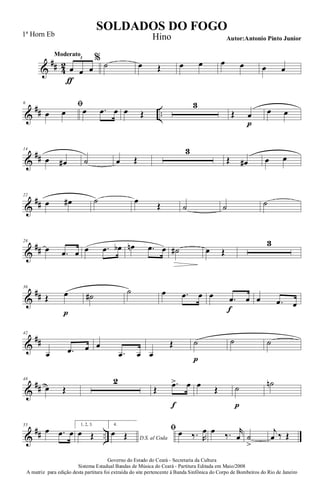 &
## 4
2
Moderato
œ
ƒ
œ œ
3 %
˙ œ Œ œ œ œ œ œ œ
&
## ..
6 ﬁ
œ œ œ .œ œ œ Œ
3
Œ œ
p
œ œ
&
##
14
œ œ# ˙ œ Œ
3
Œ œ# œ œ
&
##
22
œ œ# ˙ œ
Œ ˙ ˙ ˙
&
##
28
œ .œ œ œ .œ œb œn .œ œ ˙# œ Œ
3
&
##
36
Œ œ
p
˙# ˙ œ .œ œ œ .œ
f
œ œ .œ œ
&
##
42
œ .œ œ œ
.œ œ œ
Œ ˙
p
˙ ˙
&
##
48
œ Œ
2
Œ
.œ>
f
œ œ Œ ˙
p
˙n
&
## ..
55
œ .œ œ
1, 2, 3.
œ Œ
4.
D.S. al Coda
œ Œ
ﬁ œ ‰. R
œ œ ‰. r
œ ˙
>
j
œ ‰ Œ
Governo do Estado do Ceará - Secretaria da Cultura
Sistema Estadual Bandas de Música do Ceará - Partitura Editada em Maio/2008
A matriz para edição desta partitura foi extraída do site pertencente à Banda Sinfônica do Corpo de Bombeiros do Rio de Janeiro
SOLDADOS DO FOGO
Autor:Antonio Pinto Junior
1ª Horn Eb Hino
 