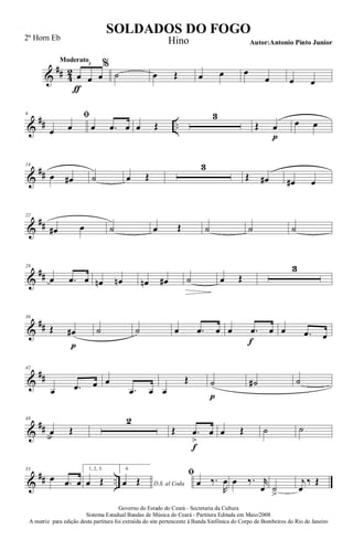 &
## 4
2
Moderato
œ
ƒ
œ œ
3 %
˙ œ Œ œ œ œ
œ œ œ
&
## ..
6 ﬁ
œ œ œ .œ œ œ Œ
3
Œ œ
p
œ œ
&
##
14
œ œ# ˙ œ Œ
3
Œ œ# œ# œ
&
##
22
œ# œ ˙ œ Œ ˙ ˙ ˙
&
##
28
œ .œ œ œn œn œn œ# ˙ œ Œ
3
&
##
36
Œ œ#
p
˙ ˙ œ .œ œ œ .œ
f
œ œ .œ œ
&
##
42
œ .œ œ œ
.œ œ œ
Œ ˙
p
˙# ˙
&
##
48
œ Œ
2
Œ .œ
>
f
œ œ Œ ˙ ˙
&
## ..
55
œ .œ œ
1, 2, 3.
œ Œ
4.
D.S. al Codaœ Œ
ﬁ
œ ‰.
R
œ œ ‰. r
œ ˙
>
j
œ
‰ Œ
Governo do Estado do Ceará - Secretaria da Cultura
Sistema Estadual Bandas de Música do Ceará - Partitura Editada em Maio/2008
A matriz para edição desta partitura foi extraída do site pertencente à Banda Sinfônica do Corpo de Bombeiros do Rio de Janeiro
SOLDADOS DO FOGO
Autor:Antonio Pinto Junior
2ª Horn Eb Hino
 