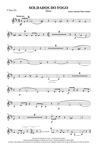 &
## 4
2
Moderato
œ
ƒ
œ œ
3 %
˙ œ# Œ œ œn œ œ œ œ
&
## ..
6
ﬁ
œ# œn œ .œ œ œ Œ
3
Œ œ
p
œ œ
&
##
14
œ œ ˙ œ
Œ
3
Œ œ œ# œ
&
##
22
œ œ
˙ œ Œ ˙ ˙ ˙
&
##
28
œ
Œ œ œb œ œ
˙ œ
Œ
3
&
##
36
Œ œ
p
˙ ˙ œ .œ œ œ .œ
f
œ œ .œ œ
&
##
42
œ .œ œ œ
.œ œ œ
Œ ˙
p
˙ ˙
&
##
48
œ
Œ
2
Œ .œ>
f
œ œ Œ ˙# ˙
&
## ..
55
œ .œ œ
1, 2, 3.
œ
Œ
4.
D.S. al Coda
œ
Œ
ﬁ
œ ‰. r
œ œ ‰. r
œ ˙
>
j
œ
‰ Œ
Governo do Estado do Ceará - Secretaria da Cultura
Sistema Estadual Bandas de Música do Ceará - Partitura Editada em Maio/2008
A matriz para edição desta partitura foi extraída do site pertencente à Banda Sinfônica do Corpo de Bombeiros do Rio de Janeiro
SOLDADOS DO FOGO
Autor:Antonio Pinto Junior
3ª Horn Eb Hino
 