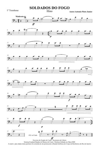 ?
b 4
2
Moderato
Œ
%
Œ
.œ
ƒ
œ ˙n .œ œ .œ œb œ
œ œ œ
?
b ..
6 ﬁœ œ ˙ œ
Œ
œ
p
.œ œ œ œ œ .œ œ
?
b
12
œ
Œ
˙ œ œ œ .œ œ
∑
œ .œ œ
?
b
18
œ œ œ .œ œ œ
Œ
˙ ˙ œ .œ œ
?
b
24
œ
Œ
œ .œ œ œ œ œ .œ œ œ
Œ
œ œb
?
b
30
œ œn œ .œ œ
∑
œ .œ œ œ œ œ .œ œ
?
b
36
œ œn ˙ ˙ œ .œ œ œ .œ
f
œ œ .œ œ
?
b
42
œ .œ œ ˙ œ
Œ
4 œ .œ œ œ .œ œ
?
b ..
51 œ .œ
f
œ œ
Œ
˙
p
˙ œ .œ œ 1, 2, 3.œ
Œ
?
b
57 4.
D.S. al Coda
œ
Œ
ﬁ œ
‰. R
œ
ƒ
œ
‰. R
œ ˙>
J
œ ‰ Œ
Governo do Estado do Ceará - Secretaria da Cultura
Sistema Estadual Bandas de Música do Ceará - Partitura Editada em Maio/2008
A matriz para edição desta partitura foi extraída do site pertencente à Banda Sinfônica do Corpo de Bombeiros do Rio de Janeiro
SOLDADOS DO FOGO
Autor:Antonio Pinto Junior
1º Trombone Hino
 