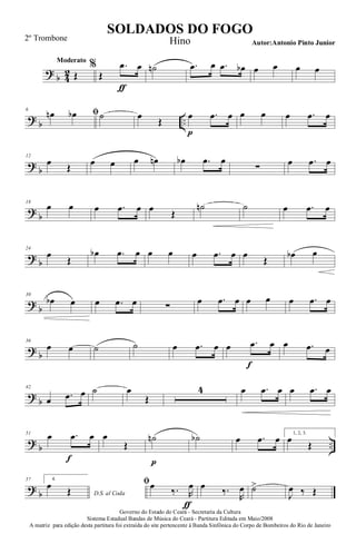 ?
b 4
2
Moderato
Œ
%
Œ
.œ
ƒ
œ ˙n .œ œ .œ œb œ œ œ œ
?
b ..
6
ﬁœn œb ˙ œ
Œ
œ
p
.œ œ œ œ œ .œ œ
?
b
12
œ Œ œ œ œ œn œb .œ œ
∑ œ .œ œ
?
b
18
œ œ œ .œ œ œ Œ
˙n ˙ œ .œ œ
?
b
24
œ
Œ
œb .œ œ œ œ œ .œ œ œ
Œ
œb œ
?
b
30
œb œ œ .œ œ ∑
œ .œ œ œ œ œ .œ œ
?
b
36
œ œ ˙ ˙ œ .œ œ œ .œ
f
œ œ .œ œ
?
b
42
œ .œ œ ˙ œ
Œ
4 œ .œ œ œ .œ œ
?
b ..
51
œ .œ
f
œ œ
Œ
˙n
p
˙b œ .œ œ 1, 2, 3.
œ
Œ
?
b
57 4.
D.S. al Coda
œ Œ
ﬁœ ‰. R
œ
ƒ
œ ‰.
R
œ ˙>
J
œ ‰ Œ
Governo do Estado do Ceará - Secretaria da Cultura
Sistema Estadual Bandas de Música do Ceará - Partitura Editada em Maio/2008
A matriz para edição desta partitura foi extraída do site pertencente à Banda Sinfônica do Corpo de Bombeiros do Rio de Janeiro
SOLDADOS DO FOGO
Autor:Antonio Pinto Junior
2º Trombone Hino
 