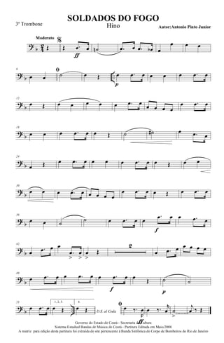 ?
b 4
2
Moderato
Œ
%
Œ .œ
ƒ
œ ˙n .œ œ .œ œb œ
œ œ œ
?
b ..
6 ﬁ
œ œ ˙ œ Œ œ
p
.œ œ œ œ œ .œ œ
?
b
12
œ Œ œ œ œ œ œ .œ œ
œ œ œ œ
œ .œ œ
?
b
18
œ œ œ .œ œ œ Œ ˙ ˙# œ .œ œ
?
b
24
œ Œ œ .œ œ œ œ œ .œ œ œ Œ œ œ
?
b
30
œ œ œ .œ œ œ œ œ œ
œ .œ œ œ Œ œ .œ œ
?
b
36
œ œ ˙
˙ œ .œ œ œ
.œ
f
œ œ .œ œ
?
b
42
œ .œ œ œ
.œ
>
œ
>
œ
>
Œ
2
œ .œ œ œ œ œ œ
?
b
49
œ .œ œ œ .œ œ œ .œ
f
œ œ
Œ ˙
p
˙
?
b ..
55
œ .œ œ
1, 2, 3.
œ Œ
4.
D.S. al Coda
œ Œ
ﬁ œ ‰.
R
œ
ƒ
œ ‰. r
œ ˙
>
j
œ ‰ Œ
Governo do Estado do Ceará - Secretaria da Cultura
Sistema Estadual Bandas de Música do Ceará - Partitura Editada em Maio/2008
A matriz para edição desta partitura foi extraída do site pertencente à Banda Sinfônica do Corpo de Bombeiros do Rio de Janeiro
SOLDADOS DO FOGO
Autor:Antonio Pinto Junior
3º Trombone Hino
 