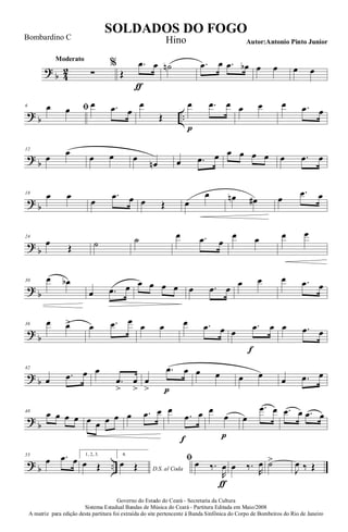 ?
b 4
2
Moderato
∑
%
Œ
.œ
ƒ
œ ˙n .œ œ .œ œb œ œ œ œ
? b ..
6 ﬁœ œ œ .œ œ
œ
Œ
œ
p
.œ œ œ œ œ .œ œ
?
b
12
œ œ œ œ œ
œn œ .œ œ œ œ œ œ œ .œ œ
? b
18 œ œ
œ
.œ œ œ Œ œ
œ œn œ# œ
.œ œ
?
b
24
œ Œ ˙ ˙ œ .œ œ
œ œ œ œ
? b
30 œ œb
œ .œ œ œ œ œ œ œ .œ œ
œ œ œ .œ œ
?
b
36 œ œ> œ .œ œ
œ œ œ .œ œ œ
.œ
f
œ œ .œ œ
? b
42
œ .œ œ œ
.œ
>
œ
>
œ
>
.œ
p
œ œ œ œ œ
œ .œ œ
?
b
48
œ œ œ œ œ œ œ œ œ .œ œ œ
.œ
f
œ œ
œ
p
œ
.œ œ .œ œ .œ œ
? b ..
55
œ .œ œ 1, 2, 3.
œ Œ
4.
D.S. al Coda
œ Œ
ﬁ œ ‰.
R
œ
ƒ
œ ‰.
R
œ ˙>
J
œ ‰ Œ
Governo do Estado do Ceará - Secretaria da Cultura
Sistema Estadual Bandas de Música do Ceará - Partitura Editada em Maio/2008
A matriz para edição desta partitura foi extraída do site pertencente à Banda Sinfônica do Corpo de Bombeiros do Rio de Janeiro
SOLDADOS DO FOGO
Autor:Antonio Pinto Junior
Bombardino C Hino
 