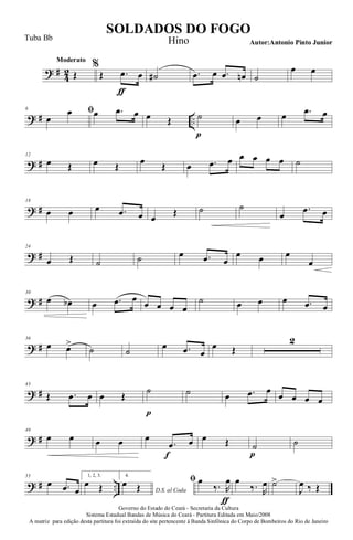 ? #
4
2
Moderato
Œ
%
Œ .œ
ƒ
œ ˙# .œ œ .œ œn ˙
œ œ
? # ..
6 ﬁ
œ
œ œ .œ œ œ Œ ˙
p
œ œ œ .œ œ
? #
12
œ Œ œ Œ œ Œ œ .œ œ œ œ œ œ ˙
? #
18
œ œ œ .œ œ œ
Œ ˙ ˙
œ
.œ œ
? #
24
œ Œ ˙ ˙ œ .œ œ
œ œ œ
œ
? #
30
œ œb œ .œ œ
œ œ œ œ
˙ œ œ œ .œ œ
? #
36
œ œ>
˙ ˙
œ .œ œ
œ Œ
2
? #
43
Œ .œ œ œ Œ
˙
p
˙ œ .œ œ
œ œ œ œ
? #
49
œ œ œ œ œ
.œ
f
œ œ Œ ˙
p
˙
? # ..
55
œ .œ œ
1, 2, 3.
œ Œ
4.
D.S. al Coda
œ Œ
ﬁ œ
‰. R
œ
ƒ
œ
‰. R
œ ˙>
J
œ ‰ Œ
Governo do Estado do Ceará - Secretaria da Cultura
Sistema Estadual Bandas de Música do Ceará - Partitura Editada em Maio/2008
A matriz para edição desta partitura foi extraída do site pertencente à Banda Sinfônica do Corpo de Bombeiros do Rio de Janeiro
SOLDADOS DO FOGO
Autor:Antonio Pinto Junior
Tuba Bb Hino
 