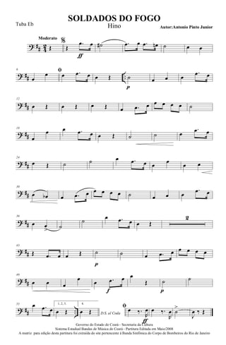 ? ## 4
2
Moderato
Œ
%
Œ
.œ
ƒ
œ ˙# .œ œ .œ œn ˙ œ œ
? ## ..
6 ﬁ
œ
œ œ .œ œ œ Œ ˙
p
œ œ œ
.œ œ
? ##
12
œ Œ œ Œ œ Œ œ .œ œ œ œ œ œ ˙
? ##
18
œ
œ œ .œ œ œ Œ ˙ ˙ œ
.œ œ
? ##
24
œ Œ ˙ ˙ œ .œ œ œ
œ
œ œ
? ##
30
œ œb œ .œ œ œ œ œ œ ˙ œ œ œ
.œ œ
? ##
36
œ œ
> ˙
˙ œ .œ œ œ Œ
2
? ##
43
Œ .œ œ œ Œ ˙
p
˙ œ .œ œ œ œ œ œ
? ##
49
œ œ œ
œ
œ .œ
f
œ œ
Œ ˙
p
˙
? ## ..
55 œ .œ œ
1, 2, 3.
œ Œ
4.
D.S. al Coda
œ Œ
ﬁ œ ‰.
R
œ
ƒ
œ ‰.
R
œ ˙
>
J
œ ‰ Œ
Governo do Estado do Ceará - Secretaria da Cultura
Sistema Estadual Bandas de Música do Ceará - Partitura Editada em Maio/2008
A matriz para edição desta partitura foi extraída do site pertencente à Banda Sinfônica do Corpo de Bombeiros do Rio de Janeiro
SOLDADOS DO FOGO
Autor:Antonio Pinto Junior
Tuba Eb Hino
 