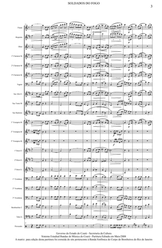 &
&
&
&
&
&
?
&
&
&
&
&
&
&
&
&
?
?
?
?
?
ã
b
##
b
#
#
#
b
##
#
##
#
#
#
##
##
##
b
b
b
b
##
Flauta
Requinta
Oboé
1º Clarinete Bb
2º Clarinete Bb
3º Clarinete Bb
Fagote
Sax Alto Eb
Sax Tenor Bb
Sax Baritono
1º Trompete Bb
2º Trompete Bb
3º Trompete Bb
1ª Horn Eb
2ª Horn Eb
3ª Horn Eb
1º Trombone
2º Trombone
3º Trombone
Bombardino C
Tuba Eb
Percussão
Ÿ~~~~~~~~
23
˙
˙
˙
˙
˙
˙
œ .œ œ
œ .œ œ
œ
.œ œ
œ
.œ œ
23
˙
‰
œœœœœ
3
‰ œœœœœ
3
˙
˙
˙
œ .œ œ
œ .œ œ
œ .œ œ
œ
.œ œ
œ
.œ œ
23
œ
æ
.œ œ
œ
.œ œ
œ
.œ œ
œ .œ œ
œ .œ œ
œ .œ œ
œ .œ œ
œ
Œ
œ
.œ œ
œ Œ
œ Œ
œ .œ œ
œ Œ
œ Œ
œ
Œ
œ Œ
œ Œ
œ
Œ
œ
Œ
œ Œ
œ
Œ
œ Œ
œ Œ
œ œ œ œ
œ œ œ œ
œ œ œ œ
œ .œ œ
œ .œ œ
œ .œ œ
œ
œ
œ œ
œ .œ œ
˙
œ Œ
œ .œ œ
∑
∑
˙
˙
˙
œ .œ œ
œb .œ œ
œ .œ œ
˙
˙
∑
œ œ œ œ
œ œ œ œ
œ œ œ œ
œ
.œ œ
œ
.œ œ
œ
.œ œ
œ .œ œ
œ
.œ œ
˙
œ Œ
œ
.œ œ
∑
∑
˙
˙
˙
œ œ
œ œ
œ œ
˙
˙
∑
œ œ œ œ œn œb
3 3
œ œ œ œ œ# œn
3 3
˙
˙
˙
˙
œ .œ œ
˙
œ
.œ œ
œ .œ œ
˙
∑
∑
˙
˙
˙
œ .œ œ
œ .œ œ
œ .œ œ
œ .œ œ
œ .œ œ
∑
œ
.œ œ
œ .œ œ
œ
.œ œ
œ
.œ œ
œ .œ œ
œ .œ œ
œ œ
œ .œ œ
œ œ
œ
œ
œ .œ œ
∑
∑
œ .œ œ
œ .œ œ
œ
Œ
œ
Œ
œ
Œ
œ Œ
œ œ
œ
œ
∑
œ .œ œ
˙
œ .œ œ
œb .œ œ
œ .œ œ
œ .œ œ
œb œ
œ .œ œ
œ œ
œ œ
œ .œ œ
∑
∑
œ .œ œb
œn œn
œ œb
œ œb
œb œ
œ œ
œ œ
œ œ
˙
œb .œ œ
˙
œb .œ œ
œb .œ# œ
œb .œ œ
œb .œ œ
œb œ
œn .œ œ
œ œb
œ œb
œb .œ œ
∑
∑
œn .œ œ
œn œ#
œ œ
œ œn
œb œ
œ œ
œ œb
œ œb
˙
œ œ œ# œ œ œ
3 3
œ œ œ# œ œ œ
3 3
˙
˙
˙
˙
œ .œ œ
˙
œ .œ œ
œ .œ œ
˙
‰ œ
f
œœ œ œ
3
‰ œ
f
œœ œ œ
3
˙#
˙
˙
œ .œ œ
œ .œ œ
œ .œ œ
œ .œ œ
œ .œ œ
œ œ œœ œ œ
3
œ
.œ
p
œ
œ
.œ
p
œ
œ Œ
œ
.œ
p
œ
œ
.œ
p
œ
œ .œ
p
œ
œ œ œn œ
œ .œ
p
œ
œ œ œn œ
œ œ œ œ
œ
.œ
p
œ
œ Œ
œ Œ
œ Œ
œ Œ
œ
Œ
∑
∑
œ œ œ œ
œ œ œ œ
œ œ œ œ
œ Œ
œ .œ œ
œ .œ œ
∑
œ .œ œ
œ .œ œ
œ .œ œ
œ .œ œ
œ .œ œ
œ .œ œ
˙
œ .œ œ
∑
∑
∑
∑
∑
œ .œ œ
œ .œ œ
œ .œ œ
œ .œ œ
˙
œ œ œ Œ
œ .œ œ
œ .œ œ
∑
œ .œ œ
œ .œ œ
œ .œ œ
œ œ
œ .œ œ
œ œ
œ œ
œ .œ œ
∑
∑
∑
∑
∑
œ œ
œ œ
œ Œ
œ œ
œ œ
œ œ œ Œ
3
SOLDADOS DO FOGO
Governo do Estado do Ceará - Secretaria da Cultura
Sistema Estadual Bandas de Música do Ceará - Partitura Editada em Maio/2008
A matriz para edição desta partitura foi extraída do site pertencente à Banda Sinfônica do Corpo de Bombeiros do Rio de Janeiro
 