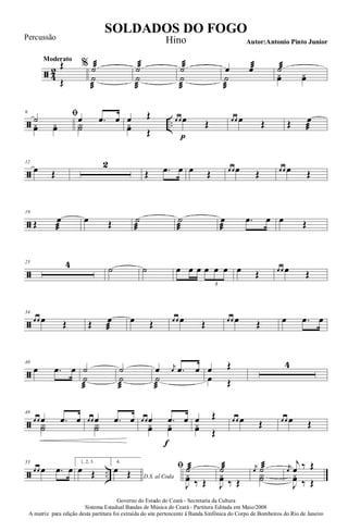 ã 4
2
Moderato
Œ
Œ
% ˙æ
˙
æ
˙æ
˙
æ
˙æ
˙
æ
œ œæ
˙
æ
˙æ
yœ yœ
ã ..
6 ﬁ˙
yœ yœ
œ .œ œ
Y˙
œ Œ
yœ Œ
œ œ œ
p
Œ œ œ œ Œ Œ œ
æ
ã
12
œ Œ
2
Œ .œ œ œ Œ œ œ œ Œ œ œ œ Œ
ã
19
Œ œ
æ
œ Œ ˙
æ
˙
æ
œ
æ
.œ œ œ Œ
ã
25 4 ˙ ˙ œ œ œ œ œ œ
3
œ Œ œ œ œ Œ
ã
34
œ œ œ Œ Œ œ
æ
œ Œ œ œ œ Œ œ œ œ Œ œ .œ œ
ã
40
œ .œ œ ˙
˙
æ
˙
˙
æ
œ j
œ .œ œ
˙
æ
œ Œ
œ Œ
4
ã
49
œ œ œ .œ œ
Y˙
œ œ œ .œ œ
Y˙
œ œ œ .œ
f
œ
yœ yœ
œ Œ
yœ Œ
œ œ œ Œ œ œ œ Œ
ã ..
55
œ œ œ .œ œ
1, 2, 3.
œ Œ
4.
D.S. al Coda
œ Œ
ﬁ ˙æ
J
yœ ‰ Œ
˙æ
J
yœ ‰ Œ
j
œ ˙æ
Y˙
j
œ
j
œ ‰ Œ
J
yœ ‰ Œ
Governo do Estado do Ceará - Secretaria da Cultura
Sistema Estadual Bandas de Música do Ceará - Partitura Editada em Maio/2008
A matriz para edição desta partitura foi extraída do site pertencente à Banda Sinfônica do Corpo de Bombeiros do Rio de Janeiro
SOLDADOS DO FOGO
Autor:Antonio Pinto Junior
Percussão Hino
 