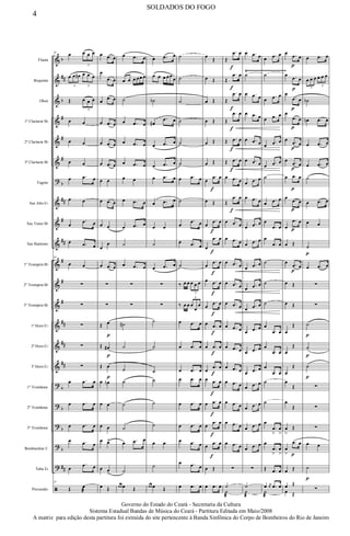 &
&
&
&
&
&
?
&
&
&
&
&
&
&
&
&
?
?
?
?
?
ã
b
##
b
#
#
#
b
##
#
##
#
#
#
##
##
##
b
b
b
b
##
Flauta
Requinta
Oboé
1º Clarinete Bb
2º Clarinete Bb
3º Clarinete Bb
Fagote
Sax Alto Eb
Sax Tenor Bb
Sax Baritono
1º Trompete Bb
2º Trompete Bb
3º Trompete Bb
1ª Horn Eb
2ª Horn Eb
3ª Horn Eb
1º Trombone
2º Trombone
3º Trombone
Bombardino C
Tuba Eb
Percussão
Ÿ~~~~~~~~~~~~~~~~~~~
35
œ œ œ œ
3
œ œ œ# œ œ œ
3 3
Œ œ œ œ
3
œ œ
œ œ
œ œ
œ .œ œ
œ œ
œ
.œ œ
œ .œ œ
35
œ œ
∑
∑
∑
∑
∑
œ .œ œ
œ .œ œ
œ .œ œ
œ .œ œ
œ
.œ œ
35
Œ œ
æ
œ .œ œ
œ
.œ œ
œ
.œ œ
œ .œ œ
œ .œ œ
œ .œ œ
œ œ
œ .œ œ
œ œ
œ
œ
œ .œ œ
∑
∑
Œ œ
p
Œ œ#
p
Œ œ
p
œ œn
œ œ
œ œ
œ œ>
œ œ
>
œ Œ
œ .œ œ
œ œ œ œœ œ
˙
œ .œ œ
œ .œ œ
œ .œ œ
œ œ
œ .œ œ
œ .œ œ
˙
œ .œ œ
∑
∑
˙#
˙
˙
˙
˙
˙
œ .œ œ
˙
œ œ œ Œ
œ .œ œ
œ œ œ œœ
œ
˙b
œ#
.œ œ
œ .œ œ
œ .œ œ
œ .œ œ
œ .œ œ
œ œ
˙
œ .œ œ
∑
∑
˙
˙
˙
˙
˙
˙
œ œ
˙
œ œ œ Œ
˙
˙
˙
˙
˙
˙
œ .œ œ
˙
œ
.œ œ
œ .œ œ
˙
‰ œ œ œ œ œ
3
‰ œ œ œ
œ
œ
3
œ .œ œ
œ .œ œ
œ .œ œ
œ .œ œ
œ .œ œ
œ .œ œ
œ .œ œ
œ .œ œ
œ .œ œ
œ
Œ
œ Œ
œ Œ
œ Œ
œ Œ
œ Œ
œ
.œ
f
œ
œ Œ
œ
.œ
f
œ
œ
.œ
f
œ
œ
.œ
f
œ
œ .œ
f
œ
œ
.œ
f
œ
œ .œ
f
œ
œ .œ
f
œ
œ
.œ
f
œ
œ .œ
f
œ
œ .œ
f
œ
œ
.œ
f
œ
œ
.œ
f
œ
œ Œ
œ .œ œ
Œ
.œ
f
œ
Œ
.œ
f
œ
Œ
.œ
f
œ
Œ
.œ
f
œ
Œ .œ
f
œ
Œ .œ
f
œ
œ .œ œ
Œ
.œ
f
œ
œ .œ œ
œ .œ œ
œ .œ œ
œ .œ œ
œ .œ œ
œ .œ œ
œ .œ œ
œ .œ œ
œ .œ œ
œ .œ œ
œ .œ œ
œ .œ œ
∑
˙
˙
æ
œ .œ œ
˙
œ .œ œ
œ .œ œ
œ .œ œ
œ .œ œ
œ .œ œ
œ .œ œ
œ .œ œ
œ .œ œ
œ .œ œ
œ
.œ œ
œ
.œ œ
œ .œ œ
œ .œ œ
œ .œ œ
œ .œ œ
œ
.œ œ
œ .œ œ
œ .œ œ
∑
˙
˙
æ
œ .œ œ
˙
œ
.œ œ
œ .œ œ
œ .œ œ
œ .œ œ
˙
œ .œ œ
œ
.œ œ
œ
.œ œ
˙
˙
˙
œ
.œ œ
œ
.œ œ
œ
.œ œ
˙
˙
œ
.œ
>
œ
>
œ
.œ
>
œ
>
Œ .œ œ
œ j
œ .œ œ
˙
æ
œ .œ
p
œ
œ .œ
p
œ
œ
.œ
p
œ
œ
.œ
p
œ
œ .œ
p
œ
œ .œ
p
œ
œ .œ
p
œ
œ .œ
p
œ
œ
.œ
p
œ
œ Œ
œ .œ
p
œ
œ Œ
œ Œ
œ
Œ
œ
Œ
œ
Œ
œ
Œ
œ
Œ
œ
>
Œ
œ
>
.œ
p
œ
œ Œ
œ Œ
œ Œ
œ .œ œ
œ œ œ œ œ œ
3
3
˙b
œn .œ œ
œ .œ œ
œ .œ œ
˙
œ .œ œ
œ œ
˙
p
œ .œ œ
∑
∑
˙
p
˙
p
˙
p
∑
∑
∑
œ œ
˙
p
∑
4
SOLDADOS DO FOGO
Governo do Estado do Ceará - Secretaria da Cultura
Sistema Estadual Bandas de Música do Ceará - Partitura Editada em Maio/2008
A matriz para edição desta partitura foi extraída do site pertencente à Banda Sinfônica do Corpo de Bombeiros do Rio de Janeiro
 
