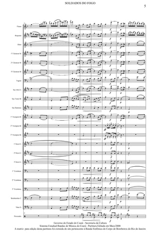 &
&
&
&
&
&
?
&
&
&
&
&
&
&
&
&
?
?
?
?
?
ã
b
##
b
#
#
#
b
##
#
##
#
#
#
##
##
##
b
b
b
b
##
Flauta
Requinta
Oboé
1º Clarinete Bb
2º Clarinete Bb
3º Clarinete Bb
Fagote
Sax Alto Eb
Sax Tenor Bb
Sax Baritono
1º Trompete Bb
2º Trompete Bb
3º Trompete Bb
1ª Horn Eb
2ª Horn Eb
3ª Horn Eb
1º Trombone
2º Trombone
3º Trombone
Bombardino C
Tuba Eb
Percussão
46
œ œ œn œ œ
œ# œ œ œ# œn
œ# œ œ
˙n
œ# .œ œ
œ .œ œ
œ .œ œ
˙n
œ .œ œ
œ œ
˙
46
œ .œ œ
∑
∑
˙
˙#
˙
∑
∑
∑
œ œ
˙
46
∑
j
œ œ œ œ œ œb œ# œ œ
j
œ œ œ œ œ œn œ# œ œ
˙
˙
˙
˙
˙b
˙
œ .œ œ
œ .œ œ
˙
∑
∑
˙
˙
˙
∑
∑
œ .œ œ
œ .œ œ
œ .œ œ
∑
j
œ œ
.œ œ
j
œ œ
.œ œ
œ
.œ œ
œ
.œ œ
œ .œ œ
œ .œ œ
œ œ œ œ
œ .œ œ
œ œ œ œ
œ œ œ œ
œ .œ œ
∑
∑
œ Œ
œ Œ
œ
Œ
∑
∑
œ œ œ œ
œ œ œ œ
œ œ œ œ
∑
œ .œ œ
œ .œ œ
œ .œ œ
œ .œ œ
œ .œ œ
œ .œ œ
œ .œ œ
œ .œ œ
œ œ œ œ
˙
œ .œ œ
∑
˙
∑
∑
∑
œ .œ œ
œ .œ œ
œ .œ œ
œ œ œ œ
œ œ
œ œ œ .œ œ
Y˙
œ .œ œ
œ .œ œ
œ .œ œ
œ .œ œ
œ .œ œ
œ .œ œ
œ .œ œ
œ .œ œ
œ œ œ œ
œ œ
œ .œ œ
∑
˙
∑
∑
∑
œ .œ œ
œ .œ œ
œ .œ œ
œ .œ œ
œ
œ
œ œ œ .œ œ
Y˙
œ
œ>
f
œ
œ>
f
œ
œ>
f
œ
œ>
f
œ
œ>
f
œ
œ>
f
œ
.œ
f
œ
œ
œ
œ
>
f
œ
.œ
f
œ
œ
.œ
f
œ
œ
œ>
f
‰
ƒ
.œ> œ>œ>
.œ> œ>
œ
ƒ
.œ
>
œ
>
œ
> .œ
>
œ
>
Œ
.œ>
f
œ
Œ .œ
>
f
œ
Œ .œ>
f
œ
œ .œ
f
œ
œ .œ
f
œ
œ .œ
f
œ
œ
.œ
f
œ
œ .œ
f
œ
œ œ œ .œ
f
œyœ yœ
œ .œ
p
œ#
œ .œ
p
œ#
œ .œ
p
œ#
œ .œ
p
œ#
œ .œ
p
œ#
œ .œ
p
œ#
œ
œ
p
œ
œ .œ
p
œ#
œ œ
p
œ Œ
œ .œ
p
œ#
œ
>
J
œ ‰
œ
>
J
œ ‰
œ
Œ
œ Œ
œ Œ
œ
Œ
œ
Œ
œ
Œ
œ
œ
p
œ
Œ
œ Œ
yœ Œ
œ œ œ œ œ œ œ œn
œ œ œ œ œ œ œ œ#
œ .œ œ
œ
.œ œ
œ
.œ œ
œ
.œ œ
œ
.œ œ
œ
.œ œ
œ
.œ œ
˙
p
œ
.œ œ
∑
∑
˙
p
˙
˙#
˙
p
˙n
p
˙
p
œ
.œ œ
˙
p
œ œ œ Œ
5
SOLDADOS DO FOGO
Governo do Estado do Ceará - Secretaria da Cultura
Sistema Estadual Bandas de Música do Ceará - Partitura Editada em Maio/2008
A matriz para edição desta partitura foi extraída do site pertencente à Banda Sinfônica do Corpo de Bombeiros do Rio de Janeiro
 