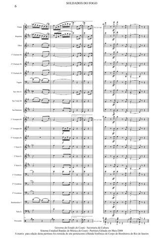 &
&
&
&
&
&
?
&
&
&
&
&
&
&
&
&
?
?
?
?
?
ã
b
##
b
#
#
#
b
##
#
##
#
#
#
##
##
##
b
b
b
b
##
..
..
..
..
..
..
..
..
..
..
..
..
..
..
..
..
..
..
..
..
..
..
Flauta
Requinta
Oboé
1º Clarinete Bb
2º Clarinete Bb
3º Clarinete Bb
Fagote
Sax Alto Eb
Sax Tenor Bb
Sax Baritono
1º Trompete Bb
2º Trompete Bb
3º Trompete Bb
1ª Horn Eb
2ª Horn Eb
3ª Horn Eb
1º Trombone
2º Trombone
3º Trombone
Bombardino C
Tuba Eb
Percussão
54 œb œ œ œ œ œ œ
œ
œn œ œ œ œ œ œ
œ
œ .œ œ
œ
.œ
œ
œ
.œ
œ
œ
.œ
œ
.œ œ .œ œ
œ# .œ œ
.œ œ .œ œ
˙
54
œ
.œ
œ
∑
∑
˙n
˙
˙
˙
˙b
˙
.œ œ .œ œ
˙
54
œ œ œ Œ
œ
œ œ œ œ œ œ œ
œ
œ œ œ œ œ œ œ
˙
˙
˙
˙
˙
˙
œ .œ œ
œ .œ œ
˙
Œ œ
f
œ œ œ
Œ œ
f
œ œ œ
œ .œ œ
œ .œ œ
œ .œ œ
œ .œ œ
œ .œ œ
œ .œ œ
œ .œ œ
œ .œ œ
œ œ œ .œ œ
1, 2, 3.œ
.œ œ
œ
.œ œ
œ
.œ œ
œ .œ œ
œ .œ œ
œ .œ œ
œ
Œ
œ .œ œ
œ Œ
œ
Œ
1, 2, 3.
œ .œ œ
œ Œ
œ Œ
œ Œ
œ Œ
œ
Œ
œ
Œ
œ
Œ
œ Œ
œ Œ
œ Œ
1, 2, 3.
œ Œ
4.
D.S. al Coda
œ
.œ œ
œ
.œ œ
œ
.œ œ
œ .œ œ
œ .œ œ
œ .œ œ
œ
Œ
œ .œ œ
œ Œ
œ
Œ
4.
D.S. al Codaœ .œ œ
œ Œ
œ Œ
œ Œ
œ Œ
œ
Œ
œ
Œ
œ
Œ
œ Œ
œ Œ
œ Œ
4.
D.S. al Coda
œ Œ
ﬁ
œ
‰. R
œ
ƒ
œ
‰. R
œ
ƒ
œ
‰. R
œ
ƒ
œ
‰. R
œ
ƒ
œ
‰. R
œ
ƒ
œ ‰. R
œ
ƒ
œ
‰. R
œ
ƒ
œ
‰. R
œ
ƒ
œ ‰. r
œ
ƒ
œ ‰.
R
œ
ƒ
ﬁ œ
‰. R
œ
ƒ
œ
‰.
R
œ
ƒ
œ ‰. R
œ
ƒ
œ ‰. R
œ
œ ‰.
R
œ
œ ‰. r
œ
œ
‰. R
œ
ƒ
œ
‰. R
œ
ƒ
œ ‰.
R
œ
ƒ
œ ‰.
R
œ
ƒ
œ ‰.
R
œ
ƒ
ﬁ ˙æ
J
yœ ‰ Œ
œ
‰. R
œ
œ
‰.
R
œ
œ
‰. r
œ
œ
‰. r
œ
œ
‰. r
œ
œ
‰. r
œ
œ
‰.
R
œ
œ
‰. r
œ
œ
‰. r
œ
œ ‰. r
œ
œ
‰. r
œ
œ ‰. r
œ
œ ‰. r
œ
œ
‰. r
œ
œ ‰. r
œ
œ ‰. r
œ
œ
‰. R
œ
œ
‰.
R
œ
œ ‰. r
œ
œ ‰. R
œ
œ ‰.
R
œ
˙æ
J
yœ ‰ Œ
˙>
˙>
˙
>
˙
>
˙
>
˙
>
˙>
˙˙
>
˙
>
˙
>
˙
>
˙
>
˙
>
˙
>
˙
>
˙
>
˙>
˙>
˙
>
˙>
˙
>
j
œ ˙æ
Y˙
J
œ
‰ Œ
J
œ ‰ Œ
j
œ ‰ Œ
j
œ ‰ Œ
j
œ
‰ Œ
j
œ
‰ Œ
J
œ ‰ Œ
j
œœ ‰ Œ
j
œ ‰ Œ
j
œ
‰ Œ
j
œ ‰ Œ
j
œ ‰ Œ
j
œ
‰ Œ
j
œ ‰ Œ
j
œ
‰ Œ
j
œ
‰ Œ
J
œ
‰ Œ
J
œ ‰ Œ
j
œ ‰ Œ
J
œ ‰ Œ
J
œ ‰ Œ
j
œ
j
œ ‰ Œ
J
yœ ‰ Œ
6
SOLDADOS DO FOGO
Governo do Estado do Ceará - Secretaria da Cultura
Sistema Estadual Bandas de Música do Ceará - Partitura Editada em Maio/2008
A matriz para edição desta partitura foi extraída do site pertencente à Banda Sinfônica do Corpo de Bombeiros do Rio de Janeiro
 