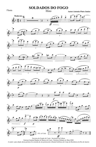 & b 4
2
Moderato
Œ
% 3
Œ ‰
œ
ƒ
œ œ œ œ œ> œ> ﬁ.œ> œ .œ> œ ˙
& b ..
8
œ
.œ
p
œ œ .œ œ œ .œ œ œ œ œ œ
3
œ .œ œ œ œ œ œ
& b
14
œ œ œ œ
3
œ œ œ œ
3
œ
.œ œ œ .œ œ œ .œ œ œ œ œ œ
3
& b
20
œ .œ œ# œ .œ# œn œ .œn œ ˙ œ
.œ œ œ œ œ œ
& b
26 œ œ œ œ œ œ œ œ œn œb
3 3
œ
.œ œ œ .œ œ œb .œ œ œ œ œ# œ œ œ
3 3
& b
32 œ
.œ
p
œ œ .œ œ œ .œ œ œ œ œ œ
3
œ .œ œ œ .œ œ
& b
38
œ .œ œ ˙ œ Œ Œ
.œ
f
œ œ .œ œ œ .œ œ
& b
44 œ .œ
p
œ œ .œ œ œ œ œn œ œ
j
œ œ œ œ œ œb œ# œ œ j
œ œ
.œ œ œ .œ œ
& b
50 œ .œ œ œ
œ>
f
œ .œ
p
œ# œ œ œ œ œ œ œ œn œb œ œ œ œ œ œ
œ œ
œ œ œ œ œ œ œ
& b ..
56
1, 2, 3.œ
.œ œ
4.
D.S. al Coda
œ
.œ œ ﬁ
œ
‰. R
œ
ƒ
œ
‰. R
œ ˙>
J
œ ‰ Œ
Governo do Estado do Ceará - Secretaria da Cultura
Sistema Estadual Bandas de Música do Ceará - Partitura Editada em Maio/2008
A matriz para edição desta partitura foi extraída do site pertencente à Banda Sinfônica do Corpo de Bombeiros do Rio de Janeiro
SOLDADOS DO FOGO
Autor:Antonio Pinto Junior
Flauta Hino
 