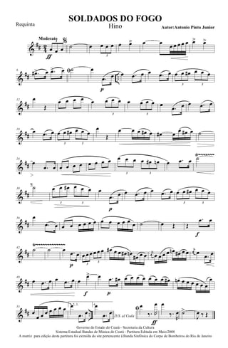 &
## 4
2
Moderato
œ
ƒ
œ œ
3 %
˙ œ œ œ œ
3
œ œ> œ œ œ œ œ œ œ œ> œ>
&
## ..
6 ﬁ.œ#> œ .œ> œ ˙ œ
.œ
p
œ œ .œ œ œ .œ œ œ œ œ# œ œ œ
3 3
&
##
12 œ
Œ
œ œ œ œ œ œ œ œ
3
œ œ œ œ
3
œ
.œ œ œ .œ œ
&
##
18
œ .œ œ œ œ œ# œ œ œ
3 3
œ
Œ
œ œ œ œ# œ œ# œ
œ œ# œ ˙
&
##
Ÿ~~~~~~~
24
œ
.œ œ œ œ œ œ œ œ œ œ œ œ œ œ œ# œn
3 3
œ .œ œ ˙
&
##
~
30 ˙ œ œ œ# œ œ œ
3 3
œ
.œ
p
œ œ .œ œ œ .œ œ œ œ œ# œ œ œ
3 3
&
##
36 œ
.œ œ œ œ œ œ œ œ œ œ œ œ œ œ ˙ œ Œ Œ
.œ
f
œ
&
##
Ÿ~~~~~~~~~~~~~42
˙ ˙ œ .œ
p
œ œ œ œ œ œ œ
3
3
œ# œ œ œ# œn
œ# œ œ
j
œ œ œ œ œ œn œ# œ œ j
œ œ
.œ œ
&
##
49
œ .œ œ œ .œ œ œ
œ>
f
œ .œ
p
œ# œ œ œ œ œ œ œ œ# œn œ œ œ œ œ œ
œ
&
## ..
55
œ
œ œ œ œ œ œ œ
1, 2, 3.œ
.œ œ
4.
D.S. al Coda
œ
.œ œ ﬁœ
‰. R
œ
ƒ
œ
‰.
R
œ ˙>
J
œ ‰ Œ
Governo do Estado do Ceará - Secretaria da Cultura
Sistema Estadual Bandas de Música do Ceará - Partitura Editada em Maio/2008
A matriz para edição desta partitura foi extraída do site pertencente à Banda Sinfônica do Corpo de Bombeiros do Rio de Janeiro
SOLDADOS DO FOGO
Autor:Antonio Pinto Junior
Requinta Hino
 