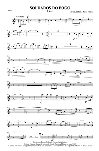& b 4
2
Moderato
œ
ƒ
œ œ
3
%
˙ œ œ œ œb
3
œ œ> œ ..œ œœ œ> œ>
& b ..
6 ﬁ.œ> œ .œ> œ ˙ œ
Œ
2
Œ œ
p
œ œ
3
œ .œ œ
& b
13
œ œ œ œ œ œ œ œ
3
œ œ œ œ
3
œ Œ
2
Œ œ œ œ
3
& b
20
œ Œ ˙ œn .œ œ ˙ œ .œ œ œ œ œ œ
& b
26
œ œ œ œ ˙ œ
.œ œ œ .œ œ œb .œ œ ˙
& b
32
œ Œ
2
Œ œ œ œ
3
œ .œ œ ˙ ˙b
& b
39
˙ œ Œ Œ
.œ
f
œ œ .œ œ œ .œ œ œ
.œ
p
œ
& b
45
˙b ˙n ˙ œ
.œ œ œ .œ œ œ .œ œ
& b ..
51
œ
œ>
f
œ .œ
p
œ# œ .œ œ œ .œ œ
˙
1, 2, 3.
œ .œ œ
& b
57 4.
D.S. al Codaœ .œ œ ﬁ œ
‰. R
œ
ƒ
œ ‰. r
œ ˙
>
j
œ ‰ Œ
Governo do Estado do Ceará - Secretaria da Cultura
Sistema Estadual Bandas de Música do Ceará - Partitura Editada em Maio/2008
A matriz para edição desta partitura foi extraída do site pertencente à Banda Sinfônica do Corpo de Bombeiros do Rio de Janeiro
SOLDADOS DO FOGO
Autor:Antonio Pinto Junior
Oboé Hino
 