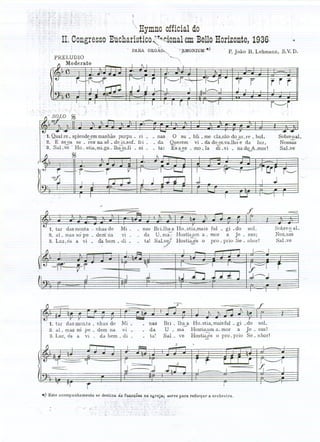 t
                                             
                              Hymnoofficialdo
                                                                                                                    .
                                                    '



                ongresso ucharisticozr~r.ional
                       E                     emBelloHorizonte,
                                                             1936.
                                     .   . PARA. ORGÃO,,-. -. .':;tMONlUM.)            . P. oão B. Lehmann,S.V.D.
                                                                                           J
                                                          '"'-"',




  1. Qual re. splend~m manhàs purpu. ri
 2. E                            .
        se os se. res na sê de in.soL fri .
                                                          -                  -
                                                                    o Sli bli . me ela.rão do aLre - boI,
                                                                   Querem vi. da do or_vaJhõe da luz,
                                                                                                             SobreoaL
                                                                                                             Nossas
 3. . Sal. ve Ho . stia,mi.ga.lhãin.fi           - ni -            Esaes - mo. Ia .di.vi.
                                                                         ~                       -
                                                                                             nadoA.mor!      SaLve
                %

                                                                                                                          ..
                                                                                 .J

                         ...-.

                                         --------                                                f                -===


   1. tar dasmonta - nh<;lsde     Mi.             - nas BriJha a Ho -stia,mais fuI. gi -do sol.             Sobre o ai.
  2, ai. mas só pe . derií' ria - vi-             . da U. ma-;' Hostia,um a - mar a Je - SUSi               N05_5;8
                                                                                                            SaLve
  3, Luz,és a vi . da bem ..di .                              ,.~     -
                                                  . ta! SaLvE),JHostiã;és o pro . prio Se. nhor!
                                                            ,,':'



    ---if---t'r                                                                                                  --===




                                                                    -y---


   1. tar das monJa. nhas de Mi.                         . nas Bri - lh~a Ho-stia, maisfuI . gi - do sol.
   2. ai - mas só pe - dem na vi-                        - da U . ma Hostla,um a. mar a Je - sus!
   3. Luz, és a vi . da bem - di .                       - ta~ Sal. ve Hosti~s o pro - prio Se- nhor!
                                                                     3




    -==::::..


                     r
.) Este acompanhamento se

                    _.
 