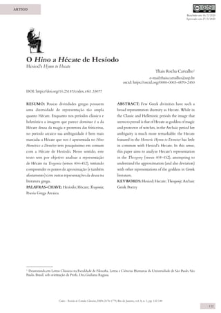 Codex - Revista de Estudos Clássicos, ISSN 2176-1779, Rio de Janeiro, vol. 8, n. 1, pp. 132-140
132
ARTIGO
O Hino a Hécate de Hesíodo
Hesiod’s Hymn to Hecate
Thais Rocha Carvalho1
e-mail:thais.carvalho@usp.br
orcid: https://orcid.org/0000-0003-4870-2450
DOI: https://doi.org/10.25187/codex.v8i1.33077
1
Doutoranda em Letras Clássicas na Faculdade de Filosofia, Letras e Ciências Humanas da Universidade de São Paulo, São
Paulo, Brasil, sob orientação da Profa. Dra.Giuliana Ragusa.
RESUMO: Poucas divindades gregas possuem
uma diversidade de representação tão ampla
quanto Hécate. Enquanto nos períodos clássico e
helenístico a imagem que parece dominar é a da
Hécate deusa da magia e protetora das feiticeiras,
no período arcaico sua ambiguidade é bem mais
marcada: a Hécate que nos é apresentada no Hino
Homérico a Deméter tem pouquíssimo em comum
com a Hécate de Hesíodo. Nesse sentido, este
texto tem por objetivo analisar a representação
de Hécate na Teogonia (versos 404-452), tentando
compreender os pontos de aproximação (e também
afastamento) com outras representações da deusa na
literatura grega.
PALAVRAS-CHAVE: Hesíodo; Hécate; Teogonia;
Poesia Grega Arcaica
ABSTRACT: Few Greek divinities have such a
broad representation diversity as Hecate. While in
the Classic and Hellenistic periods the image that
seems to prevail is that of Hecate as goddess of magic
and protector of witches, in the Archaic period her
ambiguity is much more remarkable: the Hecate
featured in the Homeric Hymn to Demeter has little
in common with Hesiod’s Hecate. In this sense,
this paper aims to analyze Hecate’s representation
in the Theogony (verses 404-452), attempting to
understand the approximation (and also deviation)
with other representations of the goddess in Greek
literature.
KEYWORDS: Hesiod; Hecate; Theogony; Archaic
Greek Poetry
Recebido em 16/3/2020
Aprovado em 27/5/2020
 