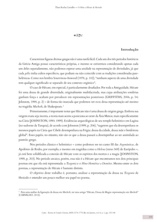 Codex - Revista de Estudos Clássicos, ISSN 2176-1779, Rio de Janeiro, vol. 8, n. 1, pp. 132-140
Thais Rocha Carvalho — O Hino a Hécate de Hesíodo
133
y
Introdução
Caracterizar figuras divinas gregas não é uma tarefa fácil. Cada um dos três períodos históricos
da Grécia Antiga possui características próprias, e mesmo se estivermos considerando apenas cada
um deles separadamente, não podemos esperar uma unidade na representação de divindades, já que
cada pólis tinha cultos específicos, que podiam ou não coincidir com as tradições consideradas pan-
helênicas. Como nos lembra Sourvinou-Inwood (1978, p. 102), “nenhum aspecto de uma divindade
tem qualquer significado se separado de seu contexto orgânico”.
O caso de Hécate, em especial, é particularmente desafiador. Por toda a Antiguidade, Hécate
foi uma deusa de grande diversidade, originalmente multifacetada, mas cujas atribuições sombrias
ganham força e acabam por prevalecer em representações posteriores (GRIFFITHS, 2006, p. 54;
Johnston, 1990, p. 2) – de forma tão marcada que podemos ver ecos dessa representação até mesmo
na tragédia Macbeth, de Shakespeare. 2
Primeiramente, é importante notar que Hécate não é uma deusa de origem grega. Embora sua
origem exata seja incerta, a teoria mais aceita a posiciona ao oeste da Ásia Menor, mais especificamente
na Cária (JOHNSTON, 1990; 1999). Evidências arqueológicas de seu templo helenístico em Lagina
(no sudoeste da Turquia), de acordo com Johnston (1999, p. 206), “sugerem que ela desempenhava os
mesmos papéis na Cária que Cibele desempenhava na Frígia: deusa da cidade, deusa mãe e benfeitora
global”. Esses papéis, no entanto, não são os que a deusa passará a desempenhar ao ser assimilada ao
panteão grego.
Nos períodos clássico e helenístico – como podemos ver no canto III das Argonáuticas, de
Apolônio de Rodes, por exemplo, e mesmo em tragédias como a Helena (verso 569) de Eurípides –,
já está bem solidificada a conexão de Hécate com os espíritos dos mortos e a magia (JOHNSTON,
1999, p. 203). No período arcaico, porém, essa não é a Hécate que encontramos nos dois principais
poemas em que ela está representada: a Teogonia e o Hino Homérico a Deméter. Mesmo entre os dois
poemas, a representação de Hécate é bastante distinta.
O objetivo deste trabalho é, portanto, analisar a representação da deusa na Teogonia de
Hesíodo e entender um pouco melhor seu papel no poema.
2
Para uma análise da figuração da deusa em Macbeth, ver meu artigo “Hécate, Deusa da Magia: representação em Macbeth”
(CARVALHO, 2018).
 