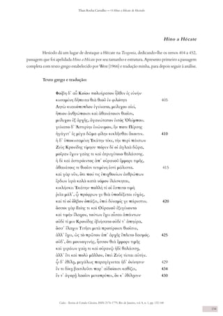Codex - Revista de Estudos Clássicos, ISSN 2176-1779, Rio de Janeiro, vol. 8, n. 1, pp. 132-140
Thais Rocha Carvalho — O Hino a Hécate de Hesíodo
134
Hino a Hécate
Hesíodo dá um lugar de destaque a Hécate na Teogonia, dedicando-lhe os versos 404 a 452,
passagem que foi apelidada Hino a Hécate por seu tamanho e estrutura. Apresento primeiro a passagem
completa com texto grego estabelecido por West (1966) e tradução minha, para depois seguir à análise.
Texto grego e tradução:
Φοίβη δ᾽ αὖ Κοίου πολυήρατον ἦλθεν ἐς εὐνήν∙
κυσαμένη δἤπειτα θεὰ θεοῦ ἐν φιλότητι 	 		 405
Λητὼ κυανόπεπλον ἐγείνατο, μείλιχον αἰεί,
ἤπιον ἀνθρώποισι καὶ ἀθανάτοισι θεοῖσι,
μείλιχον ἐξ ἀρχῆς, ἀγανώτατον ἐντὸς Ὀλύμπου.
γείνατο δ᾽ Ἀστερίην ἐυώνυμον, ἥν ποτε Πέρσης
ἠγάγετ᾽ ἐς μέγα δῶμα φίλην κεκλῆσθαι ἄκοιτιν.		 410
ἡ δ᾽ ὑποκυσαμένη Ἑκάτην τέκε, τὴν περὶ πάντων
Ζεὺς Κρονίδης τίμησε∙ πόρεν δέ οἱ ἀγλαὰ δῶρα,
μοῖραν ἔχειν γαίης τε καὶ ἀτρυγέτοιο θαλάσσης.
ἡ δὲ καὶ ἀστερόεντος ἀπ᾽ οὐρανοῦ ἔμμορε τιμῆς,
ἀθανάτοις τε θεοῖσι τετιμένη ἐστὶ μάλιστα. 	 	 415
καὶ γὰρ νῦν, ὅτε πού τις ἐπιχθονίων ἀνθρώπων
ἔρδων ἱερὰ καλὰ κατὰ νόμον ἱλάσκηται,
κικλήσκει Ἑκάτην∙ πολλή τέ οἱ ἔσπετο τιμὴ
ῥεῖα μάλ᾽, ᾧ πρόφρων γε θεὰ ὑποδέξεται εὐχάς,
καί τέ οἱ ὄλβον ὀπάζει, ἐπεὶ δύναμίς γε πάρεστιν. 	 420
ὅσσοι γὰρ Γαίης τε καὶ Οὐρανοῦ ἐξεγένοντο
καὶ τιμὴν ἔλαχον, τούτων ἔχει αἶσαν ἁπάντων∙
οὐδέ τί μιν Κρονίδης ἐβιήσατο οὐδέ τ᾽ ἀπηύρα,
ὅσσ᾽ ἔλαχεν Τιτῆσι μετὰ προτέροισι θεοῖσιν,
ἀλλ᾽ ἔχει, ὡς τὸ πρῶτον ἀπ᾽ ἀρχῆς ἔπλετο δασμός. 	 425
οὐδ᾽, ὅτι μουνογενής, ἧσσον θεὰ ἔμμορε τιμῆς
καὶ γεράων γαίῃ τε καὶ οὐρανῷ ἠδὲ θαλάσσῃ,
ἀλλ᾽ ἔτι καὶ πολὺ μᾶλλον, ἐπεὶ Ζεὺς τίεται αὐτήν.
ᾧ δ᾽ ἐθέλῃ, μεγάλως παραγίγνεται ἠδ᾽ ὀνίνησιν∙ 	 429
ἔν τε δίκῃ βασιλεῦσι παρ᾽ αἰδοίοισι καθίζει,		 434
ἔν τ᾽ ἀγορῇ λαοῖσι μεταπρέπει, ὅν κ᾽ ἐθέλῃσιν∙ 	 430
 