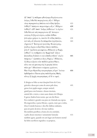 Codex - Revista de Estudos Clássicos, ISSN 2176-1779, Rio de Janeiro, vol. 8, n. 1, pp. 132-140
Thais Rocha Carvalho — O Hino a Hécate de Hesíodo
135
ἠδ᾽ ὁπότ᾽ ἐς πόλεμον φθισήνορα θωρήσσωνται
ἀνέρες, ἔνθα θεὰ παραγίνεται, οἷς κ᾽ ἐθέλῃσι
νίκην προφρονέως ὀπάσαι καὶ κῦδος ὀρέξαι. 	 433
ἐσθλὴ δ᾽ ἱππήεσσι παρεστάμεν, οἷς κ᾽ ἐθέλῃσιν∙ 	 439
ἐσθλὴ δ᾽ αὖθ᾽ ὁπότ᾽ ἄνδρες ἀεθλεύωσ᾽ ἐν ἀγῶνι∙ 	 435
ἔνθα θεὰ καὶ τοῖς παραγίνεται ἠδ᾽ ὀνίνησιν∙
νικήσας δὲ βίῃ καὶ κάρτει, καλὸν ἄεθλον
ῥεῖα φέρει χαίρων τε, τοκεῦσι δὲ κῦδος ὀπάζει. 	 438
καὶ τοῖς, οἳ γλαυκὴν δυσπέμφελον ἐργάζονται, 	 	 440
εὔχονται δ᾽ Ἑκάτῃ καὶ ἐρικτύπῳ Ἐννοσιγαίῳ,
ῥηιδίως ἄγρην κυδρὴ θεὸς ὤπασε πολλήν,
ῥεῖα δ᾽ ἀφείλετο φαινομένην, ἐθέλουσά γε θυμῷ.
ἐσθλὴ δ᾽ ἐν σταθμοῖσι σὺν Ἑρμῇ ληίδ᾽ ἀέξειν∙
βουκολίας δὲ βοῶν τε καὶ αἰπόλια πλατέ᾽ αἰγῶν 	 445
ποίμνας τ᾽ εἰροπόκων ὀίων, θυμῷ γ᾽ ἐθέλουσα,
ἐξ ὀλίγων βριάει κἀκ πολλῶν μείονα θῆκεν.
οὕτω τοι καὶ μουνογενὴς ἐκ μητρὸς ἐοῦσα
πᾶσι μετ᾽ ἀθανάτοισι τετίμηται γεράεσσι.
θῆκε δέ μιν Κρονίδης κουροτρόφον, οἳ μετ᾽ ἐκείνην 	 450
ὀφθαλμοῖσιν ἴδοντο φάος πολυδερκέος Ἠοῦς.
οὕτως ἐξ ἀρχῆς κουροτρόφος, αἳ δέ τε τιμαί.
E dirigiu-se Febe ao mui desejável leito de Coio;
grávida a deusa por conta do amor pelo deus, 		 405
gerou Leto peplo-negro, sempre amável,
gentil para com homens e deuses imortais,
amável dês o início, a mais suave dentro do Olimpo.
E gerou Astéria bom-nome, que um dia Perses
Fez conduzir à grande casa para ser chamada sua esposa. 	 410
Ela engravidou e pariu Hécate, a quem, mais que a todos,
Zeus Cronida honrou; e deu-lhe dádivas radiantes,
para ter parte da terra e do mar ruidoso.
Ela também partilhou a honra do céu estrelado,
e pelos deuses imortais é sumamente honrada: 		 415
também agora, quando em um lugar um homem mortal
faz belos sacrifícios regrados e os propicia,
 
