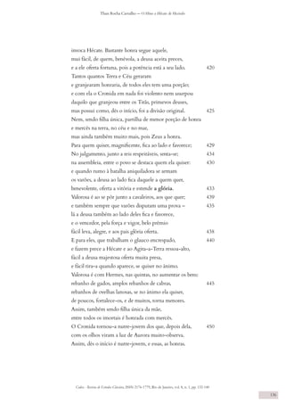 Codex - Revista de Estudos Clássicos, ISSN 2176-1779, Rio de Janeiro, vol. 8, n. 1, pp. 132-140
Thais Rocha Carvalho — O Hino a Hécate de Hesíodo
136
invoca Hécate. Bastante honra segue aquele,
mui fácil, de quem, benévola, a deusa aceita preces,
e a ele oferta fortuna, pois a potência está a seu lado. 	 420
Tantos quantos Terra e Céu geraram
e granjearam honraria, de todos eles tem uma porção;
e com ela o Cronida em nada foi violento nem usurpou
daquilo que granjeou entre os Titãs, primevos deuses,
mas possui como, dês o início, foi a divisão original. 	 425
Nem, sendo filha única, partilha de menor porção de honra
e mercês na terra, no céu e no mar,
mas ainda também muito mais, pois Zeus a honra.
Para quem quiser, magnificente, fica ao lado e favorece; 	 429
No julgamento, junto a reis respeitáveis, senta-se; 	 434
na assembleia, entre o povo se destaca quem ela quiser: 	 430
e quando rumo à batalha aniquiladora se armam
os varões, a deusa ao lado fica daquele a quem quer,
benevolente, oferta a vitória e estende a glória. 	 433
Valorosa é ao se pôr junto a cavaleiros, aos que quer; 	 439
e também sempre que varões disputam uma prova – 	 435
lá a deusa também ao lado deles fica e favorece,
e o vencedor, pela força e vigor, belo prêmio
fácil leva, alegre, e aos pais glória oferta. 	 438
E para eles, que trabalham o glauco encrespado, 	 440
e fazem prece a Hécate e ao Agita-a-Terra ressoa-alto,
fácil a deusa majestosa oferta muita presa,
e fácil tira-a quando aparece, se quiser no ânimo.
Valorosa é com Hermes, nas quintas, no aumentar os bens:
rebanho de gados, amplos rebanhos de cabras, 	 445
rebanhos de ovelhas lanosas, se no ânimo ela quiser,
de poucos, fortalece-os, e de muitos, torna menores.
Assim, também sendo filha única da mãe,
entre todos os imortais é honrada com mercês.
O Cronida tornou-a nutre-jovem dos que, depois dela, 	 450
com os olhos viram a luz de Aurora muito-observa.
Assim, dês o início é nutre-jovem, e essas, as honras.
 