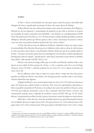 Codex - Revista de Estudos Clássicos, ISSN 2176-1779, Rio de Janeiro, vol. 8, n. 1, pp. 132-140
Thais Rocha Carvalho — O Hino a Hécate de Hesíodo
137
Análise:
O Hino a Hécate está localizado em uma parte quase central do poema, antecedido pela
linhagem de Urano e seguido pelo nascimento de Zeus e dos outros deuses do Olimpo.
Embora Hécate não seja a última deusa antiga a nascer antes do nascimento dos Olímpicos,
Hesíodo nos dá essa impressão – possivelmente de propósito, já que todas as histórias na Teogonia
são arranjadas de modo a possuírem uma finalidade, e não aleatória ou cronologicamente (CLAY,
2003). Nas palavras de Clay (2003, p. 131): “Ao fazer da deusa a última deidade precedente aos deuses
Olímpicos, Hesíodo permite que Hécate apareça como a soma e encarnação do processo cósmico
como um todo, uma poderosa herdeira feminina de Gaia, Urano e Ponto”.
O Hino lista diversas áreas de influência de Hécate, conferindo à deusa um aspecto quase
de universalidade. Para Hesíodo, Hécate parece ter influência sobre todas as esferas da vida humana,
às vezes associada a outros deuses, como Poseidon e Hermes, desde que seja de sua vontade ajudar os
mortais – ele parece até mesmo querer dar uma etimologia do nome da deusa, usando repetidamente
fórmulas para “pela sua vontade”, “quando quiser”, entre outras, associando o nome Hécate ao advérbio
ἕκητι (hékēti, “pela vontade”) (CLAY, 1984, p. 34)3
.
Hécate é uma deusa da antiga ordem que, de acordo com Hesíodo, mantém todas as suas
honras na nova ordem de Zeus, porque ele a honra – e não o contrário, como foi o caso de Estige
(Teogonia, versos 775-806) –, conforme podemos ler nos versos 411 a 415 e depois novamente nos
versos 426 a 428.
Por ter influência sobre todas as esferas do cosmos desde o tempo dos titãs, Zeus parece
perceber ser melhor ter Hécate como aliada e não inimiga; portanto, mantém todas as suas honras,
inclusive dando-lhe mais algumas.
A ligação de Hécate com os mortais aparece logo nos versos 416 a 420, sendo uma das únicas
partes da Teogonia que contém menção aos homens. Esses versos são especialmente importantes se
lidos em paralelo ao episódio de Prometeu e da ocultação das carnes dos sacrifícios (Teogonia, versos
507-616), que explicam, justamente, como se deu a separação total entre deuses e mortais, cuja
comunicação, portanto, passa a depender de sacrifícios e preces (CLAY, 1984, pp. 37-38). Assim,
Hécate é a responsável por acolher (ou não) as preces dos mortais e passá-las adiante aos outros deuses.
Além disso, o Hino descreve várias das atividades humanas nas quais Hécate pode favorecer
seus escolhidos: discursos na ágora (versos 429 e 430), guerra (versos 431 a 433), tribunais (verso 434),
jogos (versos 435 a 438), montaria (verso 439), pesca (junto a Poseidon) (versos 440 a 443) e criação
3
A palavra em si não aparece na passagem, mas sim o verbo ἐθέλειν (ethélein, “desejar”) e o adjetivo ἐσθλή (esthlḗ, “de boa
vontade”). Clay sugere, portanto, que ao usar esse vocabulário dentro do campo semântico de “desejo” e “vontade”, Hesíodo
estaria evocando hékēti por sua semelhança sonora com o nome “Hécate”.
 