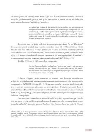 Codex - Revista de Estudos Clássicos, ISSN 2176-1779, Rio de Janeiro, vol. 8, n. 1, pp. 132-140
Thais Rocha Carvalho — O Hino a Hécate de Hesíodo
138
de animas (junto com Hermes) (versos 445 a 447) – tudo de acordo com sua vontade. Tamanho é
seu poder, que basta que ela queira, e pode ajudar ou atrapalhar os mortais em suas atividades mais
essencialmente humanas. Clay (1984, p. 34) elabora:
O catálogo que Hesíodo faz dos poderes de Hécate, embora não seja exaustivo, dá
a impressão de universalidade. Contudo, está bem claro que esses poderes não são
autônomos. (...) sua boa vontade parece ser um ingrediente essencial para o sucesso,
assim como a falta dela parece levar ao fracasso. (...) O caráter essencial de Hécate,
então, reside em seu fácil exercício de poder arbitrário sobre o sucesso ou fracasso
de todas as empreitadas humanas.
Entretanto, todo esse poder poderia se tornar perigoso para Zeus. Por ser “filha única”
(mounogenḗs), como é ressaltado duas vezes no poema (nos versos 426 e 448), um filho de Hécate
herdaria todas essas atribuições, podendo, portanto, ser poderoso o suficiente para tentar destronar
Zeus. Por isso, o Hino a Hécate se encerra com Zeus declarando-a “nutriz de jovens” (kourotrófos, versos
450 a 452). Voltada sobretudo à vida humana, como nutriz, Hécate é impossibilitada de ter filhos e,
consequentemente, de gerar uma ameaça à organização olímpica (CLAY, 2003, p. 133).
Boedeker (1983, pp. 81-82), resume bem essa questão:
Sua timé [honra, atribuição] implica ‘honra’ mais do que ‘poder’, e não ameaça ou
diminui a honra dos deuses que a deram a ela, muito pelo contrário. Por sua vez,
Hécate concede timḗ e ólbos [riqueza, prosperidade] àqueles que ela favorece dentre
os homens na terra (versos 414-420).
O fato de a Teogonia conferir um caráter tão universal a uma deusa que não tinha essas
atribuições no período arcaico levou ao questionamento de autoria e dissenso sobre a autenticidade
dessa passagem (WALCOT, 1958, pp. 10-11). “Graças a seu tamanho e aparente falta de integração
com o contexto, mas acima de tudo graças aos termos peculiares de elogio reservados à deusa, o
chamado ‘Hino a Hécate’ foi frequentemente considerado uma intrusão no texto hesiódico” (CLAY,
1984, p. 27). West (1966, p. 276), em sua edição de Hesíodo, refuta os principais argumentos que
defendem a interpolação.
Outras vertentes também fizeram leituras de cunho biográfico, argumentando que Hesíodo
teria um apreço especial por Hécate, podendo ser uma deusa com um culto em sua região, ou mesmo
especial a sua família4
. Vale notar que, nos Trabalhos e Dias, Hesíodo chama seu irmão de “Perses”,
4
Walcot (1958, p. 10) afirma que não havia nenhum culto específico a Hécate na Beócia; entretanto, West (1966, p. 277)
e Mazon (apud Clay, 1984, p. 28) afirmam o contrário. Mazon, inclusive, assume que o culto a Hécate na Beócia já estaria
bem estabelecido à época de Hesíodo (idem), embora não cite referências concretas para apoiar essa conclusão (Boedeker,
1983, p. 80).
 