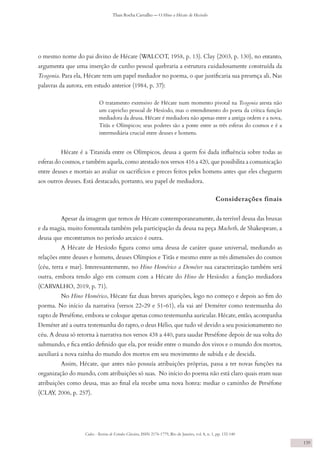 Codex - Revista de Estudos Clássicos, ISSN 2176-1779, Rio de Janeiro, vol. 8, n. 1, pp. 132-140
Thais Rocha Carvalho — O Hino a Hécate de Hesíodo
139
o mesmo nome do pai divino de Hécate (WALCOT, 1958, p. 13). Clay (2003, p. 130), no entanto,
argumenta que uma inserção de cunho pessoal quebraria a estrutura cuidadosamente construída da
Teogonia. Para ela, Hécate tem um papel mediador no poema, o que justificaria sua presença ali. Nas
palavras da autora, em estudo anterior (1984, p. 37):
O tratamento extensivo de Hécate num momento pivotal na Teogonia atesta não
um capricho pessoal de Hesíodo, mas o entendimento do poeta da crítica função
mediadora da deusa. Hécate é mediadora não apenas entre a antiga ordem e a nova,
Titãs e Olímpicos; seus poderes são a ponte entre as três esferas do cosmos e é a
intermediária crucial entre deuses e homens.
Hécate é a Titanida entre os Olímpicos, deusa a quem foi dada influência sobre todas as
esferas do cosmos, e também aquela, como atestado nos versos 416 a 420, que possibilita a comunicação
entre deuses e mortais ao avaliar os sacrifícios e preces feitos pelos homens antes que eles cheguem
aos outros deuses. Está destacado, portanto, seu papel de mediadora.
Considerações finais
Apesar da imagem que temos de Hécate contemporaneamente, da terrível deusa das bruxas
e da magia, muito fomentada também pela participação da deusa na peça Macbeth, de Shakespeare, a
deusa que encontramos no período arcaico é outra.
A Hécate de Hesíodo figura como uma deusa de caráter quase universal, mediando as
relações entre deuses e homens, deuses Olímpios e Titãs e mesmo entre as três dimensões do cosmos
(céu, terra e mar). Interessantemente, no Hino Homérico a Deméter sua caracterização também será
outra, embora tendo algo em comum com a Hécate do Hino de Hesíodo: a função mediadora
(CARVALHO, 2019, p. 71).
No Hino Homérico, Hécate faz duas breves aparições, logo no começo e depois ao fim do
poema. No início da narrativa (versos 22-29 e 51-61), ela vai até Deméter como testemunha do
rapto de Perséfone, embora se coloque apenas como testemunha auricular. Hécate, então, acompanha
Deméter até a outra testemunha do rapto, o deus Hélio, que tudo vê devido a seu posicionamento no
céu. A deusa só retorna à narrativa nos versos 438 a 440, para saudar Perséfone depois de sua volta do
submundo, e fica então definido que ela, por residir entre o mundo dos vivos e o mundo dos mortos,
auxiliará a nova rainha do mundo dos mortos em seu movimento de subida e de descida.
Assim, Hécate, que antes não possuía atribuições próprias, passa a ter novas funções na
organização do mundo, com atribuições só suas. No início do poema não está claro quais eram suas
atribuições como deusa, mas ao final ela recebe uma nova honra: mediar o caminho de Perséfone
(CLAY, 2006, p. 257).
 