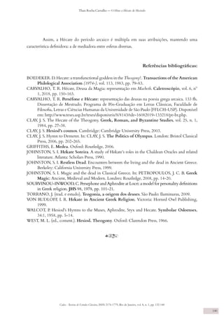 Codex - Revista de Estudos Clássicos, ISSN 2176-1779, Rio de Janeiro, vol. 8, n. 1, pp. 132-140
Thais Rocha Carvalho — O Hino a Hécate de Hesíodo
140
Assim, a Hécate do período arcaico é múltipla em suas atribuições, mantendo uma
característica definidora: a de mediadora entre esferas diversas.
Referências bibliográficas:
BOEDEKER. D. Hecate: a transfunctional goddess in the Theogony?. Transactions of the American
Philological Association (1974-), vol. 113, 1983, pp. 79-83.
CARVALHO, T. R. Hécate, Deusa da Magia: representação em Macbeth. Caletroscópio, vol. 6, nº
1, 2018, pp. 150-163.
CARVALHO, T. R. Perséfone e Hécate: representação das deusas na poesia grega arcaica. 133 fls.
Dissertação de Mestrado. Programa de Pós-Graduação em Letras Clássicas, Faculdade de
Filosofia, Letras e Ciências Humanas da Universidade de São Paulo (FFLCH-USP). Disponível
em: http://www.teses.usp.br/teses/disponiveis/8/8143/tde-16082019-133218/pt-br.php.
CLAY, J. S. The Hecate of the Theogony. Greek, Roman, and Byzantine Studies, vol. 25, n. 1,
1984, pp. 27-38.
CLAY, J. S. Hesiod’s cosmos. Cambridge: Cambridge University Press, 2003.
CLAY, J. S. Hymn to Demeter. In: CLAY, J. S. The Politics of Olympus. London: Bristol Classical
Press, 2006, pp. 202-265.
GRIFFITHS, E. Medea. Oxford: Routledge, 2006.
JOHNSTON, S. I. Hekate Soteira. A study of Hekate’s roles in the Chaldean Oracles and related
literature. Atlanta: Scholars Press, 1990.
JOHNSTON, S. I. Restless Dead. Encounters between the living and the dead in Ancient Greece.
Berkeley: California University Press, 1999.
JOHNSTON, S. I. Magic and the dead in Classical Greece. In: PETROPOULOS, J. C. B. Greek
Magic: Ancient, Medieval and Modern. Londres: Routledge, 2008, pp. 14-20.
SOURVINOU-INWOOD, C. Persephone and Aphrodite at Locri: a model for personality definitions
in Greek religion. JHS 98, 1978, pp. 101-21.
TORRANO, J. (trad. e estudo). Teogonia, a origem dos deuses. São Paulo: Iluminuras, 2009.
VON RUDLOFF
, I. R. Hekate in Ancient Greek Religion. Victoria: Horned Owl Publishing,
1999.
WALCOT, P
. Hesiod’s Hymns to the Muses, Aphrodite, Styx and Hecate. Symbolae Osloenses,
34:1, 1958, pp. 5-14.
WEST, M. L. (ed., coment.). Hesiod. Theogony. Oxford: Clarendon Press, 1966.
y
 