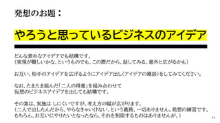 発想のお題：
やろうと思っているビジネスのアイデア
どんな素朴なアイデアでも結構です。
（実現が難しいかな、というものでも、この際だから、話してみる。意外と広がるかも）
お互い、相手のアイデアを広げるようにアイデア出し（アイデアの雑談）をしてみてください。
なお、たまたま組んだ「二人の得意」を組み合わせて
仮想のビジネスアイデアを出しても結構です。
その案は、実施は しにくいですが、考え方の幅が広がります。
（二人で出したんだから、やらなきゃいけない、という義務、一切ありません。発想の練習です。
もちろん、お互いにやりたいとなったなら、それを制限するものはありませんが。） 43
 