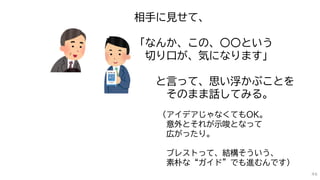 相手に見せて、
「なんか、この、〇〇という
切り口が、気になります」
と言って、思い浮かぶことを
そのまま話してみる。
（アイデアじゃなくてもOK。
意外とそれが示唆となって
広がったり。
ブレストって、結構そういう、
素朴な“ガイド”でも進むんです）
46
 