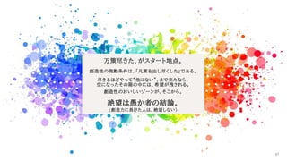 万策尽きた、がスタート地点。
創造性の発動条件は、「凡案を出し尽くした」である。
尽きるほどやって“他にない”、まで来たなら、
空になったその箱の中には、希望が残される。
創造性のおいしいゾーンが、そこから。
絶望は愚か者の結論。
(創造力に長けた人は、絶望しない)
67
 