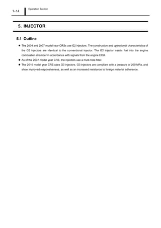 Operation Section
1 14
5. INJECTOR
5.1 Outline
The 2004 and 2007 model year CRSs use G2 injectors. The construction and operational characteristics of
the G2 injectors are identical to the conventional injector. The G2 injector injects fuel into the engine
combustion chamber in accordance with signals from the engine ECU.
As of the 2007 model year CRS, the injectors use a mutli-hole filter.
The 2010 model year CRS uses G3 injectors. G3 injectors are compliant with a pressure of 200 MPa, and
show improved responsiveness, as well as an increased resistance to foreign material adherence.
 