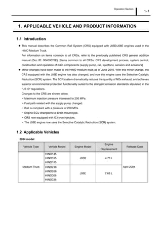 Operation Section
1 1
1. APPLICABLE VEHICLE AND PRODUCT INFORMATION
1.1 Introduction
This manual describes the Common Rail System (CRS) equipped with J05D/J08E engines used in the
HINO Medium Truck.
For information on items common to all CRSs, refer to the previously published CRS general addition
manual (Doc ID: 00400076E). [Items common to all CRSs: CRS development process, system control,
construction and operation of main components (supply pump, rail, injectors), sensors and actuators]
Minor changes have been made to the HINO medium truck as of June 2010. With this minor change, the
CRS equipped with the J08E engine has also changed, and now this engine uses the Selective Catalytic
Reduction (SCR) system. The SCR system dramatically reduces the quantity of NOx exhaust, and achieves
superior environmental protection functionality suited to the stringent emission standards stipulated in the
"US10" regulations.
Changes to the CRS are shown below.
Maximum injection pressure increased to 200 MPa.
Fuel path related with the supply pump changed.
Rail is compliant with a pressure of 200 MPa.
Engine ECU changed to a direct-mount type.
CRS now equipped with G3 type injectors.
The J08E engine now uses the Selective Catalytic Reduction (SCR) system.
1.2 Applicable Vehicles
2004 model
Vehicle Type Vehicle Model Engine Model
Engine
Displacement
Release Date
Medium Truck
HINO145
HINO165
HINO185
J05D 4.73 L
April 2004
HINO238
HINO268
HINO308
HINO338
J08E 7.68 L
 