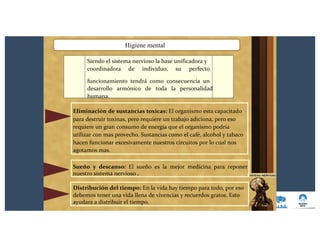 Higiene mental
Siendo el sistema nervioso la base unificadora y
coordinadora de individuo, su perfecto
funcionamiento tendrá como consecuencia un
desarrollo armónico de toda la personalidad
humana.
Eliminación de sustancias toxicas: El organismo esta capacitado
para destruir toxinas, pero requiere un trabajo adiciona, pero eso
requiere un gran consumo de energía que el organismo podría
utilizar con mas provecho. Sustancias como el café, alcohol y tabaco
hacen funcionar excesivamente nuestros circuitos por lo cual nos
agotamos mas.
Sueño y descanso: El sueño es la mejor medicina para reponer
nuestro sistema nervioso .
Distribución del tiempo: En la vida hay tiempo para todo, por eso
debemos tener una vida llena de vivencias y recuerdos gratos. Esto
ayudara a distribuir el tiempo.
 