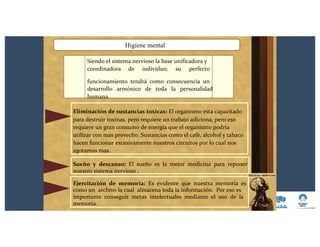 Higiene mental
Siendo el sistema nervioso la base unificadora y
coordinadora de individuo, su perfecto
funcionamiento tendrá como consecuencia un
desarrollo armónico de toda la personalidad
humana.
Eliminación de sustancias toxicas: El organismo esta capacitado
para destruir toxinas, pero requiere un trabajo adiciona, pero eso
requiere un gran consumo de energía que el organismo podría
utilizar con mas provecho. Sustancias como el café, alcohol y tabaco
hacen funcionar excesivamente nuestros circuitos por lo cual nos
agotamos mas.
Sueño y descanso: El sueño es la mejor medicina para reponer
nuestro sistema nervioso .
Ejercitación de memoria: Es evidente que nuestra memoria es
como un archivo la cual almacena toda la información. Por eso es
importante conseguir metas intelectuales mediante el uso de la
memoria.
 