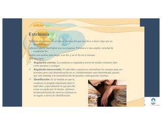Extrínseca
Proviene de exterior. Es el tipo de motivación que nos lleva a hacer algo que no
queremos pero
sabemos que al final habrá una recompensa. Pertenece a una amplia variedad de
conductas las
cuales son medios para llegar a un fin, y no el fin en sí mismas.
Hay tres tipos:
ü Regulación externa: La conducta es regulada a través de medios externos tales
como premios y castigos.
ü Regulación introyectada: El individuo comienza a internalizar las razones para sus
acciones pero esta internalización no es verdaderamente auto determinada, puesto
que está limitada a la internalización de pasadas contingencias externas.
ü Identificación: Es la medida en que la
conducta es juzgada importante para el
individuo, especialmente lo que percibe
como escogido por él mismo, entonces
la internalización de motivos extrínsecos
se regula a través de identificación.
 