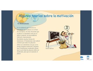 El Hedonismo
Es la tendencia que consiste en
considerar que el placer es un bien.
En esa época, era muy frecuente que
el placer se entendiera sólo por el
placer corporal, sin necesidad de
indicarlo expresamente.
Ha habido muchas formas de
hedonismo. El hedonismo más radical
sostiene que todos los placeres
deben ser satisfechos sin que se les
ponga ninguna restricción, mientras
que el hedonismo moderado afirma
que la actividad de placeres debe ser
moderada, para que así aumente el
placer.
Algunas teorías sobre la motivación
 