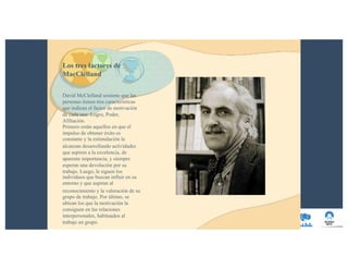 Los tres factores de
MacClelland
David McClelland sostiene que las
personas tienen tres características
que indican el factor de motivación
de cada una: Logro, Poder,
Afiliación.
Primero están aquellos en que el
impulso de obtener éxito es
constante y la estimulación la
alcanzan desarrollando actividades
que aspiren a la excelencia, de
aparente importancia, y siempre
esperan una devolución por su
trabajo. Luego, le siguen los
individuos que buscan influir en su
entorno y que aspiran al
reconocimiento y la valoración de su
grupo de trabajo. Por último, se
ubican los que la motivación la
consiguen en las relaciones
interpersonales, habituados al
trabajo en grupo.
 