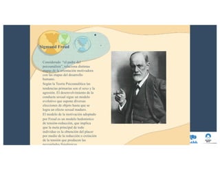 Sigmund Freud
•
.
Considerado “el padre del
psicoanálisis”, relaciona distintas
etapas de la orientación motivadora
con las etapas del desarrollo
humano.
Según la Teoría Psicoanalítica las
tendencias primarias son el sexo y la
agresión. El desenvolvimiento de la
conducta sexual sigue un modelo
evolutivo que supone diversas
elecciones de objeto hasta que se
logra un efecto sexual maduro.
El modelo de la motivación adoptado
por Freud es un modelo hedonístico
de tensión-reducción, que implica
que la meta principal de todo
individuo es la obtención del placer
por medio de la reducción o extinción
de la tensión que producen las
necesidades fisiológicas.
 