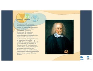 Thomas Hobbes
Concepción de la naturaleza
humana como completamente
egoísta. Él describe a las personas
como siendo por naturaleza
enteramente egoístas o
desprovistas de auténticos
sentimientos de simpatía,
benevolencia o sociabilidad. Cada
individuo está preocupado
exclusivamente en la gratificación
de sus deseos personales, y la
medida de la propia felicidad es el
éxito alcanzado en mantener un
flujo continuo de gratificaciones.
Hobbes llama poder al medio para
alcanzar el objeto del deseo.
Sostiene que en un estado natural,
los individuos son aproximadamente
iguales en sus poderes físicos y
mentales.
 