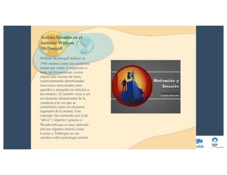 Teorías basadas en el
instinto: William
McDougall
William McDougall definió en
1908 instinto como una tendencia
innata que siente el organismo a
notar preferentemente ciertos
objetos por encima de otros,
experimentando determinadas
reacciones emocionales ante
aquellos y actuando en relación a
los mismos. El instinto viene a ser
un elemento dinamizador de la
conducta a la vez que se
constituiría como un elemento
regulador de la misma. Este
concepto fue sustituido por el de
“drive” ( impulso ) gracias a
Woodworth que es muy utilizado
aún por algunos autores como
Lorenz y Tinbergen en sus
estudios sobre psicología animal.
 