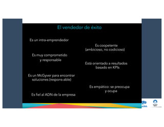 El vendedor de éxito
Es un intra-emprendedor
Es coopetente
(ambicioso, no codicioso)
Es muy comprometido
y responsable
Es un McGyver para encontrar
soluciones (respons-able)
Es fiel al ADN de la empresa
Está orientado a resultados
basado en KPIs
Es empático: se preocupa
y ocupa
 
