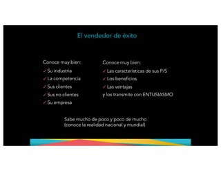 Conoce muy bien:
✓
✓
✓
Su industria
La competencia
Sus clientes
✓
✓
Sus no clientes
Su empresa
El vendedor de éxito
Conoce muy bien:
✓
✓
✓
Las características de sus P/S
Los beneficios
Las ventajas
y los transmite con ENTUSIASMO
Sabe mucho de poco y poco de mucho
(conoce la realidad nacional y mundial)
 