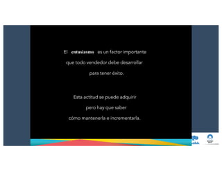 El entusiasmo es un factor importante
que todo vendedor debe desarrollar
para tener éxito.
Esta actitud se puede adquirir
pero hay que saber
cómo mantenerla e incrementarla.
 