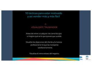 -2-
VISUALÍZATE TRIUNFADOR
!
Antes de entrar a cualquier cita cierra los ojos
e imagina qué es lo que quieres que suceda.
!
Visualiza las objeciones del cliente y la manera
profesional en la que las manejarías
satisfactoriamente.
!
Visualiza el cierre exitoso del negocio.
10 tácticas para estar motivado
y así vender más y más fácil
 