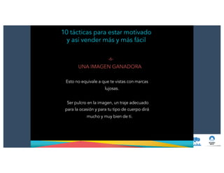 10 tácticas para estar motivado
y así vender más y más fácil
-6-
UNA IMAGEN GANADORA
!
Esto no equivale a que te vistas con marcas
lujosas.
!
Ser pulcro en la imagen, un traje adecuado
para la ocasión y para tu tipo de cuerpo dirá
mucho y muy bien de ti.
 