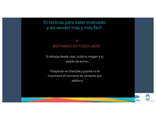 10 tácticas para estar motivado
y así vender más y más fácil
-8-
MOTIVADO EN TODO LADO
!
Si trabajas desde casa, cuida tu imagen y tu
estado de ánimo.
!
Prospectar en chanclas y pijama no te
incentivará al momento de contactar por
teléfono.
 