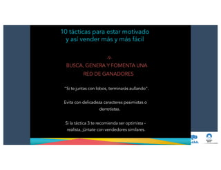 10 tácticas para estar motivado
y así vender más y más fácil
-9-
BUSCA, GENERA Y FOMENTA UNA
RED DE GANADORES
!
“Si te juntas con lobos, terminarás aullando”.
!
Evita con delicadeza caracteres pesimistas o
derrotistas.
!
Si la táctica 3 te recomienda ser optimista -
realista, júntate con vendedores similares.
 